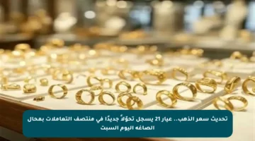 تحديث سعر الذهب.. عيار 21 يسجل تحوّلاً جديدًا في منتصف التعاملات بمحال الصاغة اليوم السبت